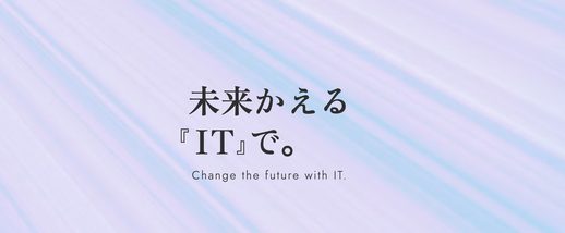 未来かえる『IT』で。 Change the future with IT.